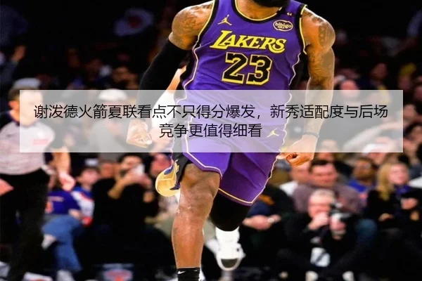 谢泼德火箭夏联看点不只得分爆发，新秀适配度与后场竞争更值得细看
